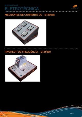 pág 11
KITS DIDÁTICOS
ELETROTÉCNICA
MEDIDORES DE CORRENTE DC - ETZ0058
Instrumentos de medição analógicos para
tensão até 250Vdc e corrente até 3Adc.
Esquema de ligação impresso, bornes de
segurança, adesivo personalizado com
logo do cliente e caixa inclinada em PSAI
(Poliestireno Alto Impacto) com pé de
borracha. Medidores usados normalmente
junto com Kit de Força e Torque para
medição do motor CC.
INVERSOR DE FREQUÊNCIA – ETZ0060
Kit Inversor de Freqüência para potência até 0,5 CV
(maiores potências, sob consulta) com acesso às
entradas digitais e analógicas, saída de alarme com
contatoreversíveleparaummotortrifásico.Asentradas
digitais e analógicas são simuladas diretamente no
kit com opção externa, podendo ser conectada com
outros kits didáticos como: Comandos elétricos, CLP,
partida de motores, microcontroladores, etc.
A alimentação do Kit Inversor de Frequência pode ser
monofásica ou trifásica (sob consulta). O Kit possui
bornes de segurança (isolados), adesivo personalizado
em PVC e montado em caixa em PSAI (Plástico).
 