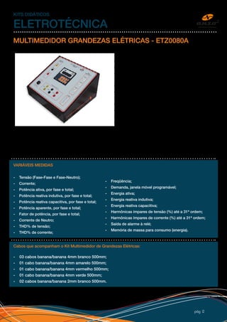 pág 12
KITS DIDÁTICOS
ELETROTÉCNICA
MULTIMEDIDOR GRANDEZAS ELÉTRICAS - ETZ0080A
Desenvolvido para realizar medições de grandezas
elétricas monitoradas, através de um display LCD e
remotamente através de porta de comunicação RS-
485.
O Multimedidor de Grandezas Elétricas é montado
em uma caixa de PSAI (Poliestireno de Alto Impacto).
Possui acesso as entradas de tensão e corrente através
de bornes de segurança tipo banana 4mm, chave liga/
desliga, saída de alarme, fusíveis de proteção, adesivo
personalizado com representações esquemáticas
dos dispositivos instalados, conjunto de cabos de
segurança (pontas isoladas) e procedimento para
laboratório.
Acompanha software de gerenciamento TRANSCOM para parametrização do equipamento via
microcomputador (medidas em tempo real).
VARIÁVEIS MEDIDAS
- Tensão (Fase-Fase e Fase-Neutro);
- Corrente;
- Potência ativa, por fase e total;
- Potência reativa indutiva, por fase e total;
- Potência reativa capacitiva, por fase e total;
- Potência aparente, por fase e total;
- Fator de potência, por fase e total;
- Corrente de Neutro;
- THD% de tensão;
- THD% de corrente;
Cabos que acompanham o Kit Multimedidor de Grandezas Elétricas:
- 03 cabos banana/banana 4mm branco 500mm;
- 01 cabo banana/banana 4mm amarelo 500mm;
- 01 cabo banana/banana 4mm vermelho 500mm;
- 01 cabo banana/banana 4mm verde 500mm;
- 02 cabos banana/banana 2mm branco 500mm.
- Freqüência;
- Demanda, janela móvel programável;
- Energia ativa;
- Energia reativa indutiva;
- Energia reativa capacitiva;
- Harmônicas ímpares de tensão (%) até a 31ª ordem;
- Harmônicas ímpares de corrente (%) até a 31ª ordem;
- Saída de alarme à relé;
- Memória de massa para consumo (energia).
 