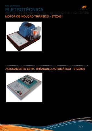pág 13
KITS DIDÁTICOS
ELETROTÉCNICA
MOTOR DE INDUÇÃO TRIFÁSICO - ETZ0051
Motor WEG 0,33CV (0,25kW) trifásico, podendo ser
alimentado em 220V ou 380V. O kit é utilizado junto com
o de partida de motores, comandos elétricos e inversor
de frequência, possui disco e proteção para o eixo. Na
plataforma de ligações, estão disponíveis os 6 fios do
motor e terra através dos bornes de segurança. Possui
adesivo personalizado com o diagrama de ligações para
partida estrela ou triângulo.
O kit é montado em uma caixa na dimensão de 32x25cm
de PSAI reforçado e com pé de borracha.
Acompanha procedimento para laboratório
ACIONAMENTO ESTR. TRIÂNGULO AUTOMÁTICO - ETZ0070
Kit desenvolvido para estudo de partida automática estrela/
triângulo para motor de indução. O kit já vem montado e
o aluno liga somente a alimentação de entrada e os fios
do motor. Possui botões de partida e parada e ajuste do
tempo de comutação entre estrela e triângulo. Entrada
trifásica 220V, saída para os 6 fios do motor, esquema
principal e de comando impresso na etiqueta, bornes de
segurança, adesivo personalizado com logo do cliente e
caixa 50x32cm em PSAI com pé de borracha.
 