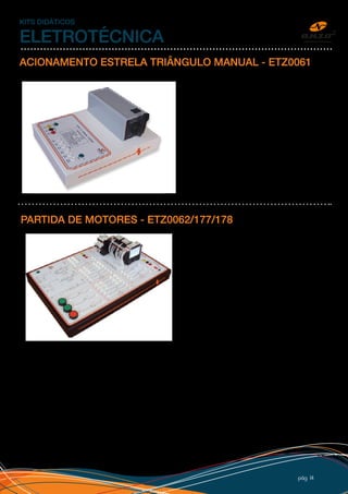 pág 14
KITS DIDÁTICOS
ELETROTÉCNICA
ACIONAMENTO ESTRELA TRIÂNGULO MANUAL - ETZ0061
Chave para acionamento manual de motor em
ligação estrela/triângulo. Com entrada trifásica,
saída para os 6 fios, esquema de ligação impresso,
bornes de segurança, adesivo personalizado com
logo do cliente e caixa 25x32cm em PSAI com pé
de borracha.
PARTIDA DE MOTORES - ETZ0062/177/178
Kit Partida de Motores (estrela triangulo automática,
direta e partida com reversão), até 2CV com
componentes WEG, com entrada trifásica de 220V,
esquema principal e de comando dos três circuitos
impresso no kit, bornes de segurança, adesivo
personalizado e caixa 50x32cm em PSAI com pé de
borracha. O aluno monta a partida com os cabos,
seguindo o diagrama impresso no adesivo e o roteiro
de experimentos. O circuito principal é alimentado
por 220Vac e usa bornes e cabos de 4mm isolados
(de segurança). O circuito de comando é alimentado
por 24Vdc e usa bornes e cabos de 2mm. O modelo
ETZ0062 requer fonte de 24Vdc externa, já o modelo ETZ0178 possui fonte interna.
O kit também pode ser montado para trabalhar somente com 220V ou 380V, modelo ETZ0177. Nesse caso
todos os bornes e cabos serão em 4mm isolados. No caso de trabalhar com 380V, o kit requer o fio de
NEUTRO para que o comando seja em 220V e um motor 380/440V.
Todos os kits acompanham procedimentos para laboratório.
 