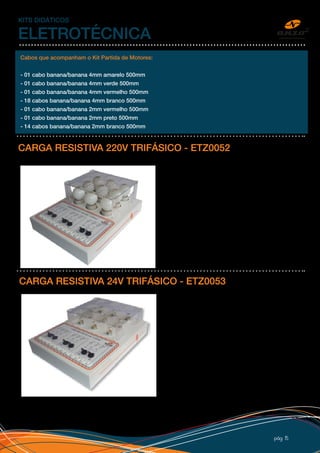 pág 15
KITS DIDÁTICOS
ELETROTÉCNICA
CARGA RESISTIVA 220V TRIFÁSICO - ETZ0052
Conjunto de nove lâmpadas incandescentes de 40W
cada, acionamento por chaves em três circuitos
independentes para simulação de carga resistiva
em circuitos monofásicos e trifásicos, proteção
de policarbonato, esquema de ligação, bornes de
segurança, adesivo personalizado e caixa 32x25cm
em PSAI com pé de borracha.
Acompanha procedimento para laboratório.
Cabos que acompanham o Kit Partida de Motores:
- 01 cabo banana/banana 4mm amarelo 500mm
- 01 cabo banana/banana 4mm verde 500mm
- 01 cabo banana/banana 4mm vermelho 500mm
- 18 cabos banana/banana 4mm branco 500mm
- 01 cabo banana/banana 2mm vermelho 500mm
- 01 cabo banana/banana 2mm preto 500mm
- 14 cabos banana/banana 2mm branco 500mm
CARGA RESISTIVA 24V TRIFÁSICO - ETZ0053
Conjunto de nove lâmpadas incandescentes de 10W
cada, acionamento por chaves em três circuitos
independentes para simulação de carga resistiva em
circuitos monofásicos e trifásicos em tensão de 24V,
proteção de policarbonato, esquema de ligação,
bornes de segurança, adesivo personalizado e caixa
32x25cm em PSAI com pé de borracha.
Acompanha procedimento para laboratório.
 