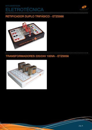 pág 16
KITS DIDÁTICOS
ELETROTÉCNICA
RETIFICADOR DUPLO TRIFÁSICO - ETZ0066
Conjunto com dois retificadores trifásicos em
ponte, independentes e com dissipador de calor.
Ligações isoladas, esquema de ligação impresso,
bornes de segurança, adesivo personalizado com
logo do cliente e caixa 25x17cm em PSAI com pé
de borracha. O kit é normalmente utilizado para
acionamento do motor CC do kit Força e Torque.
TRANSFORMADORES 220/24V 100VA - ETZ0056
Conjunto de três transformadores independentes
com entrada em 220V e saída 24V, esquema
de ligação, bornes de segurança, adesivo
personalizado e caixa 50x32cm em PSAI (Plástico)
com pé de borracha.
Acompanha procedimento para laboratório.
 