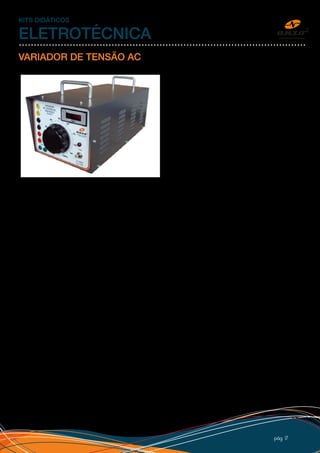 pág 17
KITS DIDÁTICOS
ELETROTÉCNICA
VARIADOR DE TENSÃO AC
A Anzo fornece variadores de tensão de vários
modelos e potências. Possui bornes tipo “banana”
de segurança (isolados) em várias cores, fusíveis
de proteção e adesivos personalizados com o logo
do cliente. O equipamento pode, opcionalmente,
ter voltímetro, chave liga/desliga, saída retificada
(tensão contínua) e cabos de saída com pinos tipo
“banana” de segurança (isolados).
Para fazer uma cotação, monte o código do variador desejado conforme exemplo abaixo e nos envie pelo
“FALE CONOSCO” em nosso site, email ou telefone.
 