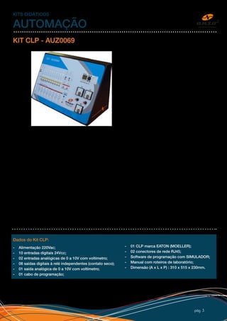 pág 3
KITS DIDÁTICOS
AUTOMAÇÃO
KIT CLP - AUZ0069
O Kit CLP - Controlador Lógico Programável
explora todas as funções de entradas e
saídas digitais, analógicas e programação
de IHM, de maneira simples e didática. CLP
para melhor entendimento do aluno. Possui
adesivo de alta qualidade personalizado
com o logo do cliente.
ENTRADAS DIGITAIS: As entradas digitais
podem ser acionadas por chave/pulso com
sinal positivo (PNP) ou por acionamento
externo, através de bornes bananas de
2mm.
ENTRADAS ANALÓGICAS: As
entradas analógicas são acionadas
por potenciômetros com indicação por
voltímetro e também estão disponíveis para entrada externa por bornes.
SAÍDAS DIGITAIS: Independentemente se a saída do kit CLP é à transistor ou à relé, o kit possui saídas à relé
com indicação à led. As saídas estão disponíveis por bornes com contato seco, podendo ser ligadas cargas
em qualquer tensão, respeitando a capacidade do contato.
SAÍDA ANALÓGICA: O kit CLP possui uma saída analógica com indicação por voltímetro e bornes para
acionamento externo.
COMUNICAÇÃO PC: No compartimento no painel traseiro do Kit CLP, está disponível o cabo de comunicação
para ser conectado no PC para programação e monitoramento. A comunicação é via serial RS232 com conector
DB9 e pode ser convertido para USB por conversor padrão, não incluso. O software de programação EASY-
SOFT traz incorporado um configurador OPC Server, no qual permite a interligação do sistema de automação
a um PC, utilizando qualquer software SCADA do mercado compatível com o padrão OPC. Dessa forma o
usuário terá a sua disposição telas de alarmes, set-points, visualização, operação, relatórios de produção e
histogramas em software Supervisório. O software EASY-SOFT é fornecido junto com o Kit CLP.
COMUNICAÇÃO REDE: No painel traseiro do Kit CLP, possui dois conectores de rede RJ45 com entrada e
saída para rede mestre e escravo entre kits.
Dados do Kit CLP:
- Alimentação 220Vac;
- 10 entradas digitais 24Vcc;
- 02 entradas analógicas de 0 a 10V com voltímetro;
- 08 saídas digitais à relé independentes (contato seco);
- 01 saída analógica de 0 a 10V com voltímetro;
- 01 cabo de programação;
- 01 CLP marca EATON (MOELLER);
- 02 conectores de rede RJ45;
- Software de programação com SIMULADOR;
- Manual com roteiros de laboratório;
- Dimensão (A x L x P) : 310 x 515 x 230mm.
 