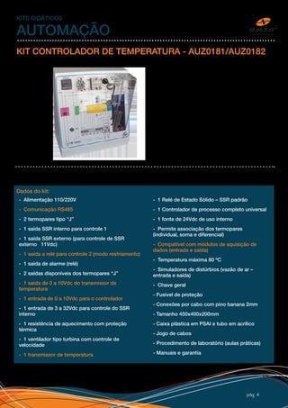 pág 4
KITS DIDÁTICOS
AUTOMAÇÃO
KIT CONTROLADOR DE TEMPERATURA - AUZ0181/AUZ0182
Kit desenvolvido para estudo de controle de
processo na área de automação e controle,
elétrica e eletrônica. Com o diagrama elétrico
impresso e os principais componentes
aparentes, o kit se torna o mais didático e
flexível do mercado.
Através de um controlador de processo
universal, a temperatura é controlada pelo
acionamento de resistência por SSR e com
simulação de distúrbios.
O kit dispõe de todos os recursos das
entradas e saídas do controlador via bornes
e compatíveis com outros kits Anzo e outros
equipamentos com sinais padrões de
mercado.
AUZ0181 – Itens em branco
AUZ0182 – Todos os itens
Dados do kit:
- Alimentação 110/220V
- Comunicação RS485
- 2 termopares tipo “J”
- 1 saída SSR interno para controle 1
- 1 saída SSR externo (para controle de SSR
externo 11Vdc)
- 1 saída a relé para controle 2 (modo resfriamento)
- 1 saída de alarme (relé)
- 2 saídas disponíveis dos termopares “J”
- 1 saída de 0 a 10Vdc do transmissor de
temperatura
- 1 entrada de 0 a 10Vdc para o controlador
- 1 entrada de 3 a 32Vdc para controle do SSR
interno
- 1 resistência de aquecimento com proteção
térmica
- 1 ventilador tipo turbina com controle de
velocidade
- 1 transmissor de temperatura
- 1 Relé de Estado Sólido – SSR padrão
- 1 Controlador de processo completo universal
- 1 fonte de 24Vdc de uso interno
- Permite associação dos termopares
(individual, soma e diferencial)
- Compatível com módulos de aquisição de
dados (entrada e saída)
- Temperatura máxima 80 ºC
- Simuladores de distúrbios (vazão de ar –
entrada e saída)
- Chave geral
- Fusível de proteção
- Conexões por cabo com pino banana 2mm
- Tamanho 450x400x200mm
- Caixa plástica em PSAI e tubo em acrílico
- Jogo de cabos
- Procedimento de laboratório (aulas práticas)
- Manuais e garantia
 