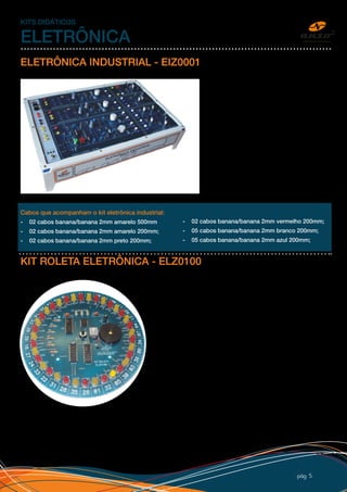 pág 5
KITS DIDÁTICOS
ELETRÔNICA
ELETRÔNICA INDUSTRIAL - EIZ0001
O KIT Eletrônica Industrial é composto por:
-	3 circuitos osciladores: UJT, PUT, TCA785.
-	3 circuitos de saída:
-	SCR’s em meia onda com lâmpada 24V;
-	SCR’s antiparalela com lâmpada 24V;
- SCR’s onda completa com lâmpada 24V.
Possui fonte interna de 12Vcc e 12+12 Vca,
proteção eletrônica, fusíveis contra curto,
alimentação 220V, placa com desenho
dos componentes, adesivo personalizado,
cabos de conexão e procedimento de
laboratório.
Cabos que acompanham o kit eletrônica industrial:
- 02 cabos banana/banana 2mm amarelo 500mm
- 02 cabos banana/banana 2mm amarelo 200mm;
- 02 cabos banana/banana 2mm preto 200mm;
- 02 cabos banana/banana 2mm vermelho 200mm;
- 05 cabos banana/banana 2mm branco 200mm;
- 05 cabos banana/banana 2mm azul 200mm;
KIT ROLETA ELETRÔNICA - ELZ0100
Kitdesenvolvidoparaestudobásicodeeletrônicaemontagem
em placa de circuito impresso. Especialmente para alunos
e hobbistas na área de eletrônica que queiram aprender e
montar um projeto eletrônico. O kit acompanha todo material
para montagem, esquema eletrônico, manual de montagem,
vídeo aula e descrição de funcionamento do circuito para
iniciantes em eletrônica. O kit também pode ser utilizado
por instituições de ensino nos cursos técnicos, tecnólogos
e engenharia de eletrônica, explorando a eletrônica digital e
montagem de placas. O CD que acompanha o kit, além das
instruções de montagem e aula explicando o funcionamento
detalhado do circuito, também ensina como fazer solda de
PCI (placa de circuito impresso) e detalhes dos componentes
utilizados. A roleta eletrônica se torna um brinquedo, que após
ligado e pressionado o botão de partida, os leds piscam em
sequência simulando o funcionamento de uma roleta de cassino com som, parando em um número aleatório.
O kit é especialmente para fins didáticos
Para instituições de ensino temos custo diferenciado devido quantidade.
Solicite sua amostra
 