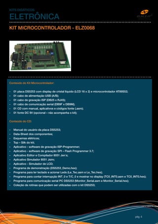 pág 6
KITS DIDÁTICOS
ELETRÔNICA
KIT MICROCONTROLADOR - ELZ0068
O kit microcontrolador ELZ 0068 foi projetado para
possibilitar que estudantes, hobbistas e engenheiros,
tenham uma ferramenta de desenvolvimento baseada
na arquitetura dos microcontroladores da família 8051. O
kit microcontrolador ELZ 0068 permite ao desenvolvedor
explorar toda a potencialidade do microcontrolador, pois
vem equipado com jumpers de configuração e conectores
que disponibilizam os sinais de todas as portas incluindo os
sinais de controle, ALE e PSEN.
Conteúdo do Kit Microcontrolador:
- 01 placa DS5253 com display de cristal líquido (LCD 16 x 2) e microcontrolador AT89S52;
- 01 cabo de alimentação USB (A/B);
- 01 cabo de gravação ISP (DB25 x RJ45);
- 01 cabo de comunicação serial (DB9F x DB9M);
- 01 CD com manual, aplicativos e códigos fonte (.asm);
- 01 fonte DC 9V (opcional – não acompanha o kit);
Conteúdo do CD:
- Manual do usuário da placa DS5253;
- Data-Sheet dos componentes;
- Esquemas elétricos;
- Top – Silk do kit;
- Aplicativo - software de gravação ISP-Programmer;
- Aplicativo - software de gravação SPI – Flash Programmer 3.7;
- Aplicativo Editor e Compilador 8051 Jen´s;
- Aplicativo Simulador 8051 Jsim;
- Aplicativo - Simulador de LCD;
- Programa de demonstração (DS5253_Demo.hex);
- Programa para ler teclado e acionar Leds (Le_Tec.asm e Le_Tec.hex);
- Programa para contar interrupção INT_0 e T/C_0 e mostrar no display (TC0_INT0.asm e TC0_INT0.hex);
- Programa para comunicação serial PC DS5253 (Monitor_Serial.asm e Monitor_Serial.hex);
- Coleção de rotinas que podem ser utilizadas com o kit DS5253;
 