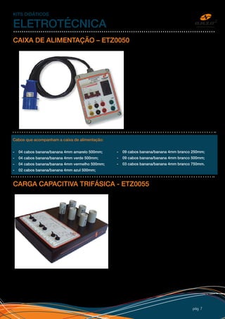 pág 7
KITS DIDÁTICOS
ELETROTÉCNICA
CAIXA DE ALIMENTAÇÃO – ETZ0050
CARGA CAPACITIVA TRIFÁSICA - ETZ0055
A caixa de alimentação, adéqua a sua rede
elétrica aos kits educacionais Anzo com plugue
e bornes de padrão de mercado. Alimentada
por plug trifásico 220V, possui disjuntor de
proteção, tomada monofásica padrão novo,
saídas com bornes de segurança de 4mm
(tipo banana), cabos para conexão e adesivo
personalizado com logo do cliente.
Cabos que acompanham a caixa de alimentação:
- 04 cabos banana/banana 4mm amarelo 500mm;
- 04 cabos banana/banana 4mm verde 500mm;
- 04 cabos banana/banana 4mm vermelho 500mm;
- 02 cabos banana/banana 4mm azul 500mm;
Conjunto de três capacitores de 5μF e três de 10μF
acionados por chaves em três circuitos independentes
para simulação de carga capacitivas em circuitos de
associação monofásicos e trifásicos, esquema de
ligação, bornes de segurança de 4mm tipo banana,
adesivo personalizado e caixa 32x25cm em PSAI com pé
de borracha. A carga capacitiva é utilizada nos estudos
de RLC e correção de fator de potência.
Acompanha procedimento para laboratório.
- 09 cabos banana/banana 4mm branco 250mm;
- 09 cabos banana/banana 4mm branco 500mm;
- 03 cabos banana/banana 4mm branco 750mm.
 