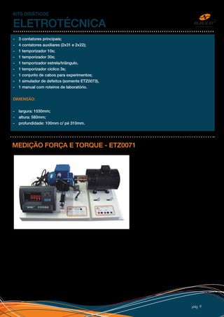 pág 9
- 3 contatores principais;
- 4 contatores auxiliares (2x31 e 2x22);
- 1 temporizador 10s;
- 1 temporizador 30s;
- 1 temporizador estrela/triângulo.
- 1 temporizador cíclico 3s;
- 1 conjunto de cabos para experimentos;
- 1 simulador de defeitos (somente ETZ0073),
- 1 manual com roteiros de laboratório.
DIMENSÃO:
- largura: 1030mm;
- altura: 580mm;
- profundidade: 100mm c/ pé 310mm.
KITS DIDÁTICOS
ELETROTÉCNICA
MEDIÇÃO FORÇA E TORQUE - ETZ0071
O kit foi desenvolvido para estudos de
força e torque exercidos pelo acionamento
de um motor de indução trifásica. Para
simular a carga no motor de indução (em
sistema basculante), colocamos um motor
de corrente contínua energizado. Além do
uso do motor CC como carga, ele também
é estudado em seu acionamento e como
gerador. O kit requer o uso de variador de
tensão e retificadores, para uso no motor
CC.
O motor de indução trifásica é suspenso
por mancais e atua em uma balança digital
(célula de carga e indicador digital). O sistema pode ser acoplado a um motor de corrente contínua com
proteção de policarbonato, adesivo personalizado com logo do cliente e em base MDF com pé de borracha.
O kit acompanha manuais, procedimentos de laboratório e conjunto de cabos com pinos banana de 4mm
isolados (Segurança).
 