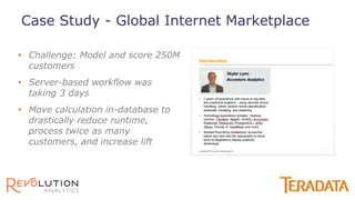 • Challenge: Model and score 250M
customers
• Server-based workflow was
taking 3 days
• Move calculation in-database to
drastically reduce runtime,
process twice as many
customers, and increase lift
Case Study - Global Internet Marketplace
 