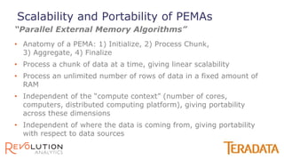 • Anatomy of a PEMA: 1) Initialize, 2) Process Chunk,
3) Aggregate, 4) Finalize
• Process a chunk of data at a time, giving linear scalability
• Process an unlimited number of rows of data in a fixed amount of
RAM
• Independent of the “compute context” (number of cores,
computers, distributed computing platform), giving portability
across these dimensions
• Independent of where the data is coming from, giving portability
with respect to data sources
“Parallel External Memory Algorithms”
Scalability and Portability of PEMAs
 