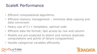 • Efficient computational algorithms
• Efficient memory management – minimize data copying and
data conversion
• Heavy use of C++ templates; optimal code
• Efficient data file format; fast access by row and column
• Models are pre-analyzed to detect and remove duplicate
computations and points of failure (singularities)
• Handle categorical variables efficiently
ScaleR Performance
 