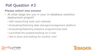 • At what stage are you in your in-database analytics
deployment project?
> Still researching tools and methods
> Evaluating/Selecting data storage/management platform
> Evaluating/Selecting analytics programming tools
> Launched the project/working on it now
> We’re done and looking for another one!
Please select one answer
Poll Question #3
 