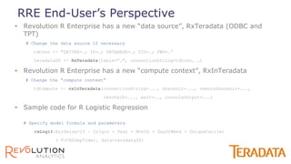 • Revolution R Enterprise has a new “data source”, RxTeradata (ODBC and
TPT)
# Change the data source if necessary
tdConn <- "DRIVER=…; IP=…; DATABASE=…; UID=…; PWD=…“
teradataDS <- RxTeradata(table=“…", connectionString=tdConn, …)
• Revolution R Enterprise has a new “compute context”, RxInTeradata
# Change the “compute context”
tdCompute <- rxInTeradata(connectionString=..., shareDir=..., remoteShareDir=...,
revoPath=..., wait=.., consoleOutput=...)
• Sample code for R Logistic Regression
# Specify model formula and parameters
rxLogit(ArrDelay>15 ~ Origin + Year + Month + DayOfWeek + UniqueCarrier
+ F(CRSDepTime), data=teradataDS)
RRE End-User’s Perspective
 