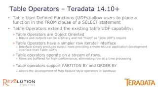 • Table User Defined Functions (UDFs) allow users to place a
function in the FROM clause of a SELECT statement
• Table Operators extend the existing table UDF capability:
> Table Operators are Object Oriented
– Inputs and outputs can be arbitrary and not “fixed” as Table UDF’s require
> Table Operators have a simpler row iterator interface
– Interface simply produces output rows providing a more natural application development
interface than Table UDF’s
> Table operators operate on a stream of rows.
– Rows are buffered for high-performance, eliminating row at a time processing
> Table operators support PARTITON BY and ORDER BY
– Allows the development of Map Reduce style operators in-database
Table Operators – Teradata 14.10+
 