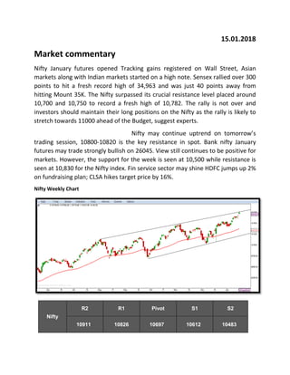 15.01.2018
Market commentary
Nifty January futures opened Tracking gains registered on Wall Street, Asian
markets along with Indian markets started on a high note. Sensex rallied over 300
points to hit a fresh record high of 34,963 and was just 40 points away from
hitting Mount 35K. The Nifty surpassed its crucial resistance level placed around
10,700 and 10,750 to record a fresh high of 10,782. The rally is not over and
investors should maintain their long positions on the Nifty as the rally is likely to
stretch towards 11000 ahead of the Budget, suggest experts.
Nifty may continue uptrend on tomorrow’s
trading session, 10800-10820 is the key resistance in spot. Bank nifty January
futures may trade strongly bullish on 26045. View still continues to be positive for
markets. However, the support for the week is seen at 10,500 while resistance is
seen at 10,830 for the Nifty index. Fin service sector may shine HDFC jumps up 2%
on fundraising plan; CLSA hikes target price by 16%.
Nifty Weekly Chart
Nifty
R2 R1 Pivot S1 S2
10911 10826 10697 10612 10483
 
