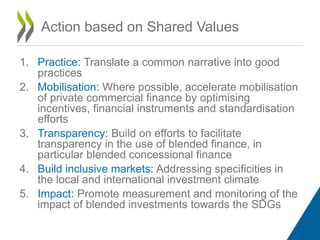 1. Practice: Translate a common narrative into good
practices
2. Mobilisation: Where possible, accelerate mobilisation
of private commercial finance by optimising
incentives, financial instruments and standardisation
efforts
3. Transparency: Build on efforts to facilitate
transparency in the use of blended finance, in
particular blended concessional finance
4. Build inclusive markets: Addressing specificities in
the local and international investment climate
5. Impact: Promote measurement and monitoring of the
impact of blended investments towards the SDGs
Action based on Shared Values
 