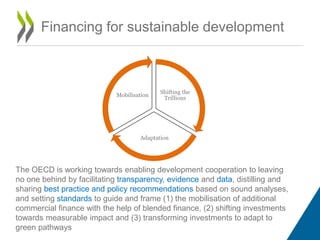 Financing for sustainable development
Shifting the
Trillions
Adaptation
Mobilisation
The OECD is working towards enabling development cooperation to leaving
no one behind by facilitating transparency, evidence and data, distilling and
sharing best practice and policy recommendations based on sound analyses,
and setting standards to guide and frame (1) the mobilisation of additional
commercial finance with the help of blended finance, (2) shifting investments
towards measurable impact and (3) transforming investments to adapt to
green pathways
 