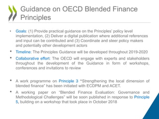 • Goals: (1) Provide practical guidance on the Principles’ policy level
implementation, (2) Deliver a digital publication where additional references
and input can be contributed and (3) Coordinate and steer policy makers
and potentially other development actors
• Timeline: The Principles Guidance will be developed throughout 2019-2020
• Collaborative effort: The OECD will engage with experts and stakeholders
throughout the development of the Guidance in form of workshops,
conferences and invitations to review
• A work programme on Principle 3 “Strengthening the local dimension of
blended finance” has been initiated with ECDPM and ACET.
• A working paper on “Blended Finance Evaluation: Governance and
Methodological Challenges” will be soon published in response to Principle
5, building on a workshop that took place in October 2018
Guidance on OECD Blended Finance
Principles
 