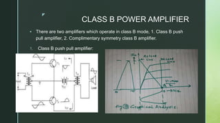 z
CLASS B POWER AMPLIFIER
 There are two amplifiers which operate in class B mode, 1. Class B push
pull amplifier, 2. Complimentary symmetry class B amplifier.
1. Class B push pull amplifier:
 