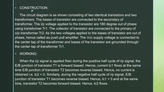 z
 CONSTRUCTION:
The circuit diagram is as shown consisting of two identical transistors and two
transformers. The bases of transistor are connected to the secondary of
transformer. The i/p voltage applied to the transistor are 180 degree out of phase
using transformer Tr1. The collector of transistor are connected to the primary of
o/p transformer Tr2. As the two voltages applied to the bases of transistor are out of
phase, hence called as push pull amplifier. The Vcc supply voltage is connected to
the center tap of the transformer and bases of the transistor are grounded through
the center tap of transformer Tr1.
 WORKING:
When the i/p signal is applied then during the positive half cycle of i/p signal, the
E/B junction of transistor T1 is forward biased. Hence, current Ic1 flows at the same
time E/B junction of transistor T2 becomes reverse biased. Hence, no current is
obtained i.e. Ic2 = 0. Similarly, during the negative half cycle of i/p signal, E/B
junction of transistor T1 becomes reverse biased. Hence, Ic1 = 0 and at the same
time, transistor T2 becomes forward biased. Hence, Ic2 flows.
 