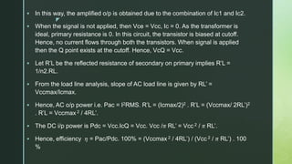 z
 In this way, the amplified o/p is obtained due to the combination of Ic1 and Ic2.
 When the signal is not applied, then Vce = Vcc, Ic = 0. As the transformer is
ideal, primary resistance is 0. In this circuit, the transistor is biased at cutoff.
Hence, no current flows through both the transistors. When signal is applied
then the Q point exists at the cutoff. Hence, VcQ = Vcc.
 Let R’L be the reflected resistance of secondary on primary implies R’L =
1/n2.RL.
 From the load line analysis, slope of AC load line is given by RL’ =
Vccmax/Icmax.
 Hence, AC o/p power i.e. Pac = I2RMS. R’L = (Icmax/2)2 . R’L = (Vccmax/ 2RL’)2
. R’L = Vccmax 2 / 4RL’.
 The DC i/p power is Pdc = Vcc.IcQ = Vcc. Vcc /𝜋 RL’ = Vcc 2 / 𝜋 RL’.
 Hence, efficiency 𝜂 = Pac/Pdc. 100% = (Vccmax 2 / 4RL’) / (Vcc 2 / 𝜋 RL’) . 100
%
 