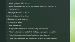 z
 Hence, 𝜂 = (𝜋/4). 100 = 78.5 %.
 Hence, efficiency of class B push pull amplifier is found out to be 78.5 %.
 ADVANTAGES:
1. It has high efficiency i.e. 78.5 %.
2. Harmonic distortion is avoided.
3. Distortion free o/p is obtained.
4. No loss of DC power.
 DISADVANTAGES:
1. It requires two transformers which are bulky and expensive.
2. The driver transformer used affects the frequency response of amplifier.
3. The non linear behavior of core of transformer gives distortion.
4. There are copper losses and dissipation of a part of AC power in winding.
 