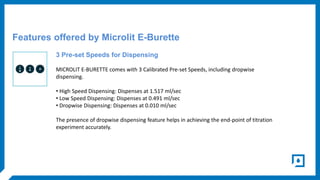 Features offered by Microlit E-Burette
3 Pre-set Speeds for Dispensing
MICROLIT E-BURETTE comes with 3 Calibrated Pre-set ...