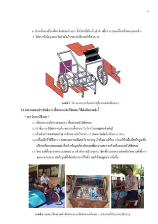 10
6. นาเหล็กมาเชื่อมที่คอจักรยานกับเบาะที่นั่งทาที่ข้องกับตัวถัง เพื่อสามารถเคลื่อนย้ายและแยกส่วน
7. ใส่ตะกร้ากับถุงขยะในตัวถังเก็บขยะนาสีมาทาให้สวยงาม
3.3 กำรทดสอบประสิทธิภำพ ปั่นจอมพลังพิชิตขยะ ได้ดำเนินกำรดังนี้
“ ระหว่ำงกำรใช้งำน ”
3.1 เลือกสถานที่ทาการทดสอบ ปั่นจอมพลังพิชิตขยะ
3.2 นาชิ้นงานไปทดสอบเก็บขยะบนพื้นถนน ในโรงเรียนอนุบาลสิงห์บุรี
3.3 เริ่มทาการทดสอบหลังจากพักกลางวันในเวลา 12.30 และหลังเลิกเรียน 15.30 น.
3.4 เครื่องมือที่ใช้คือแบบสอบถามความพึงพอใจ ของครู นักเรียน แม่บ้าน (ก่อนใช้) เพื่อเก็บข้อมูลเพื่อ
เปรียบเทียบผลคะแนน เพื่อเก็บข้อมูลเกี่ยวกับการเพิ่มความสะดวกด้วยปั่นจอมพลังพิชิตขยะ
3.5 วิเคราะห์ชิ้นงานจากแบบสอบถาม แล้วทาการประชุมสมาชิกเพื่อระดมความคิดเห็นวิเคราะห์เพื่อหา
จุดบกพร่องและนาข้อมูลที่ได้มาทาการแก้ไขชิ้นงานให้สมบูรณ์มากยิ่งขึ้น
ภำพที่ 5 โครงแบบการสร้างตัวถัง (ปั่นจอมพลังพิชิตขยะ)
ภำพที่ 6 ทดสอบปั่นจอมพลังพิชิตขยะ(แบบปั่นจักยาน)เก็บขยะ ระหว่างการใช้งาน และปรับปรุง
 