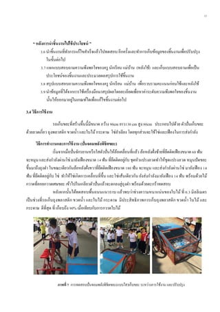 11
“ หลังกำรนำชิ้นงำนไปใช้ประโยชน์ ”
3.6 นาชิ้นงานที่ทาการแก้ไขสาเร็จแล้วไปทดสอบ อีกครั้งและทาการเก็บข้อมูลของชิ้นงานเพื่อปรับปรุง
ในขั้นต่อไป
3.7 แจกแบบสอบถามความพึงพอใจของครู นักเรียน แม่บ้าน (หลังใช้) และเก็บแบบสอบถามเพื่อเป็น
ประโยชน์ของชิ้นงานและประมวลผลสรุปการใช้ชิ้นงาน
3.8 สรุปแบบสอบถามความพึงพอใจของครู นักเรียน แม่บ้าน เพื่อรวบรวมคะแนนก่อนใช้และหลังใช้
3.9 นาข้อมูลที่ได้จากการใช้เครื่องมือมาสรุปผลโดยละเอียดเพื่อหาค่าระดับความพึงพอใจของชิ้นงาน
นั้นให้ออกมาอยู่ในเกณฑ์ใดเพื่อแก้ไขชิ้นงานต่อไป
3.4 วิธีกำรใช้งำน
รถเก็บขยะที่สร้างขึ้นนี้มีขนาด กว้าง 90cm ยาว130 cm สูง 80cm ประกอบไปด้วย ตัวปั่นเก็บขยะ
ด้วยลวดเกี่ยว ถุงพลาสติก ขวดน้า และใบไม้กระดาษ โซ่ลาเลียง โดยทุกส่วนจะใช้โซ่และเฟืองในการส่งกาลัง
วิธีกำรทำงำนและกำรใช้งำน (ปั่นจอมพลังพิชิตขยะ)
เริ่มจากเมื่อปั่นจักรยานหรือใสตัวปั่นให้ล้อเคลื่อนที่แล้ว ล้อหลังฝั่งซ้ายที่ยึดติดเฟืองขนาด 60 ฟัน
จะหมุน และส่งกาลังผ่านโซ่ มายังเฟืองขนาด 14 ฟัน ที่ยึดติดอยู่กับ ชุดหัวแปรงลวดทาให้ชุดแปรงลวด หมุนปัดขยะ
ขึ้นมาถึงถุงดา ในขณะเดียวกันล้อหลังฝั่งขวาที่ยึดติดเฟืองขนาด 180 ฟัน จะหมุน และส่งกาลังผ่านโซ่ มายังเฟือง 14
ฟัน ที่ยึดติดอยู่กับ โซ่ ทาให้โซ่เกิดการเคลื่อนที่ขึ้น และโซ่เส้นเดียวกัน ยังส่งกาลังมายังเฟือง 14 ฟัน พร้อมด้วยไม้
กวาดที่คอยกวาดเศษขยะ เข้าไปในเกลียวตัวปั่นแล้วจะตกลงสู่ถุงดา พร้อมด้วยตะกร้าทดสอบ
หลังจากนั้นได้ทดสอบพื้นถนนแนวราบ แล้วพบว่าช่วงความหนาแน่นของใบไม้ ที่ 0.3 มิลลิเมตร
เป็นช่วงที่รถเก็บถุงพลาสติก ขวดน้า และใบไม้ กระดาษ มีประสิทธิภาพการเก็บถุงพลาสติก ขวดน้า ใบไม้ และ
กระดาษ ดีที่สุด ที่ เกือบถึง 90% เมื่อเทียบกับการกวาดใบไม้
ภำพที่ 7 การทดสอบปั่นจอมพลังพิชิตขยะ(แบบใส)เก็บขยะ ระหว่างการใช้งาน และปรับปรุง
 