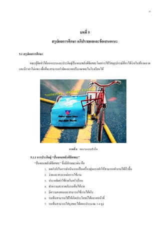 18
บทที่ 5
สรุปผลกำรศึกษำ อภิปรำยผลและข้อเสนอแนะ
5.1 สรุปผลกำรศึกษำ
คณะผู้จัดทาได้ออกแบบและประดิษฐ์ปั่นจอมพลังพิชิตขยะโดยการใช้วัสดุอุปกรณ์ที่หาได้ง่ายในท้องตลาด
และมีราคาไม่แพง เพื่อที่จะสามารถกาจัดและลดปริมาณขยะในโรงเรียนได้
5.1.1 กำรประดิษฐ์ “ปั่นจอมพลังพิชิตขยะ”
“ปั่นจอมพลังพิชิตขยะ” ซึ่งมีลักษณะเด่น คือ
1. ลดกาลังในการดาเนินงานเป็นเครื่องทุ่นแรงทาให้สามารถทางานได้เร็วขึ้น
2. ง่ายและสะดวกต่อการใช้งาน
3. ประหยัดค่าใช้จ่ายในครัวเรือน
4. ทาความสะอาดกับรถเข็นได้งาย
5. มีความคงทนและสามารถใช้งานได้จริง
6. รถเข็นสามารถใช้ให้เกิดประโยชน์ได้หลายหน้าที่
7. รถเข็นสามารถใส่ถุงขยะได้เยอะประมาณ 3-4 ถุง
ภำพที่ 8 ผลงานแบบสาเร็จ
 