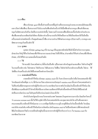 4
2.1.3 เฟือง
เฟือง (อังกฤษ: gear) เป็นชิ้นส่วนเครื่องกลที่มีรูปร่างเป็นจานแบนรูปวงกลม ตรงขอบมีลักษณะเป็น
แฉก (เรียกว่าฟันเฟือง) ซึ่งสามารถนาไปประกบกับเฟืองอีกตัวหนึ่ง ทาให้เมื่อเฟืองตัวแรกหมุน เฟืองตัวที่สองจะ
หมุนในทิศทางตรงกันข้าม เกิดเป็นระบบส่งกาลังขึ้น โดยความเร็วรอบของเฟืองที่สองจะขึ้นกับอัตราส่วนจานวน
ฟันเฟืองของตัวแรกเทียบกับตัวที่สอง ซึ่งอัตราส่วนนี้สามารถปรับให้เกิดเป็นความได้เปรียบเชิงกลได้จึงถือเป็น
เครื่องกลอย่างง่ายชนิดหนึ่ง ด้วยคุณลักษณะนี้ เฟือง สามารถนามาใช้ส่งผ่านแรงหมุน ปรับความเร็ว, แรงหมุน และ
ทิศทางการหมุนในเครื่องจักรได้
2.1.4 ถุงขยะ
ถุงขยะ (อังกฤษ: garbage bag หรือ bin bag) เป็นถุงพลาสติกชนิดใช้แล้วทิ้งสาหรับการบรรจุขยะ,
มักจะนามาใส่บุไว้ด้านในถังขยะเพื่อให้สามารถรวบและนาขยะไปทิ้งได้ง่าย, นามาคล้องไว้กับห่วงโลหะเพื่อใช้แทน
ถังขยะ, หรือใช้ใส่รวบรวมขยะเมื่อเก็บขยะด้วยมือ
2.1.5 โซ่
โซ่ หมายถึง โลหะชนิดต่างๆ ที่เกี่ยวกันเป็นข้อ ๆเป็นสายยาวสาหรับผูกล่ามแทนเชือก โซ่ส่วนใหญ่ใช้
ในงานเครื่องจักร เช่น โซ่สายพาน โซ่ปรับรอบ โซ่ตีนตะขาบ โซ่เฟือง โซ่ส่งกาลังในรถจักรยานเป็นต้น โซ่ลาน ใช้
วัดที่ดิน ส่วนเครื่องประดับใช้เป็นสายสร้อยทาจากโลหะมีค่า
2.1.6 ลวดเหล็กกล้ำไร้สนิม
ลวดเหล็กกล้าไร้สนิม (อังกฤษ: stainless steel) นั้น ในทางโลหกรรมถือว่าเป็นโลหะผสมเหล็ก ที่มี
โครเมียมอย่างน้อยที่สุด 10.5% ชื่อในภาษาไทย แปลจากภาษาอังกฤษว่า stainless steel เนื่องจากโลหะผสมดังกล่าว
ไม่เป็นสนิมที่มีสาเหตุจากการทาปฏิกิริยากันระหว่าง ออกซิเจนในอากาศกับโครเมียมในเนื้อเหล็กกล้าไร้สนิม เกิด
เป็นฟิล์มบางๆเคลือบผิวไว้ทาหน้าที่ปกป้องการเกิดความเสียหายให้กับตัวเนื้อเหล็กกล้าไร้สนิมได้เป็นอย่างดี
ปกป้องการกัดกร่อน และไม่ชารุดหรือสึกกร่อนง่ายอย่างโลหะทั่วไป
สาหรับในสหรัฐอเมริกาและในหลายประเทศ โดยเฉพาะในอุตสาหกรรมการบิน นิยมเรียกโลหะนี้
ว่า corrosion resistant steel เมื่อไม่ได้ระบุชัดว่าเป็นโลหะผสมชนิดใด และคุณภาพระดับใด แต่ในท้องตลาดเรา
สามารถพบเห็น เหล็กกล้าไร้สนิมเกรด 18-8 มากที่สุด ซึ่งเป็นการระบุถึง ธาตุที่เจือลงในในเนื้อเหล็กคือ โครเมียม
และนิเกิล ตามลาดับ เหล็กกล้าไร้สนิมกับการเกิดสนิม ปกติ Stainless steel จะไม่เป็นสนิมเพราะที่ผิวของมันจะมี
ฟิล์มโครเมียมออกไซด์บางๆเคลือบผิวอยู่อันเนื่องมาจากการทาปฏิกิริยากันระหว่าง Cr ใน Stainless steel กับ
ออกซิเจนในอากาศ
 