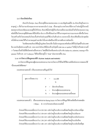 5
2.1.7 สังกะสีแผ่นเรียบ
สังกะสี (อังกฤษ: Zinc) คือธาตุที่มีหมายเลขอะตอม 30 และสัญลักษณ์คือ Zn สังกะสีอยู่ในตาราง
ธาตุหมู่ 12 ชื่อในภาษาอังกฤษมาจากภาษาเยอรมันว่า Zink เป็นธาตุประเภทโลหะที่มีความไวต่อปฏิกิริยาเคมี
พอสมควรกับออกซิเจนและธาตุที่ไม่ใช่โลหะ สังกะสีเมื่อทาปฏิกิริยากับกรดเจือจางจะปล่อยก๊าซไฮโดรเจนออก ธาตุ
ชนิดนี้เป็นโลหะธาตุที่มีลักษณะที่เป็นสีเงิน มันวาว เป็นที่นิยมนามาใช้ในภาคอุตสาหกรรมมากมาย เพื่อเป็นโลหะ
โครงสร้างหรือโลหะผสมกับโลหะอื่นสาหรับประยุกต์ใช้งานในด้านต่างๆ นอกจากนั้น สังกะสียังเป็นแร่ธาตุชนิด
หนึ่งที่สามารถพบได้ในร่างกายมนุษย์และสัตว์เนื่องจากจัดเป็นแร่ที่ร่างกายต้องการชนิดหนึ่ง
ในอดีตจะพบสังกะสีที่อยู่ในรูปของโลหะเจือ เริ่มมีการถลุงและสกัดสังกะสีที่ไม่บริสุทธิ์ในประเทศ
จีน และอินเดียประมาณปี ค.ศ. 1000 และนาสังกะสีที่ค่อนข้างบริสุทธิ์ (slab zinc or spelter) ไปที่ยุโรปในศตวรรษที่
17 ในขณะนั้นยังไม่มีชื่อเรียกอย่างเป็นทางการ โดยมีชื่อเรียกที่แตกต่างๆกัน เช่น Indian tin, calamine, tutanege หรือ
spiauter ในปี ค.ศ. 1697 Lohneyes ได้เรียกชื่อธาตุนี้ว่า “Zink” ต่อมากลายเป็น Zinc
2.1.8 กำรวิเครำะห์ข้อมูลและสถิติ (System Analysis and statistic)
การวิเคราะห์ข้อมูลของผู้ตอบแบบสอบถาม สามารถวิเคราะห์ได้โดยใช้วิธีทางสถิติหลังจากการทดลองใช้
“ปั่นจอมพลังพิชิตขยะ”
แบบสอบถามตอบที่ 1 เป็นแบบสอบถามข้อมูลทั่วไป
สูตร หาร้อยละ (%) P = n x 100
N
P = อัตราส่วนร้อยละ
n = จานวนผู้ตอบแบบสอบถาม
N = จานวนผู้ตอบแบบสอบถามทั้งหมด
แบบสอบถามตอบที่ 2 เป็นแบบสอบถาม Rating Scale การวิเคราะห์ข้อมูลได้ค่าเฉลี่ยเป็นค่าเลขคณิต
( Mean : x̄ ) การกาหนดระดับคะแนนดังนี้
กาหนดให้คะแนนเฉลี่ยระหว่าง 4.50-5.00 แปลว่าอยู่ในระดับ ความพึงพอใจอยู่ในระดับมากที่สุด
กาหนดให้คะแนนเฉลี่ยระหว่าง 3.50-4.49 แปลว่าอยู่ในระดับ ความพึงพอใจอยู่ในระดับมาก
กาหนดให้คะแนนเฉลี่ยระหว่าง 2.50-3.49 แปลว่าอยู่ในระดับ ความพึงพอใจอยู่ในระดับปานกลาง
กาหนดให้คะแนนเฉลี่ยระหว่าง 1.50-2.49 แปลว่าอยู่ในระดับ ความพึงพอใจอยู่ในระดับน้อย
กาหนดให้คะแนนเฉลี่ยระหว่าง 1.00-1.49 แปลว่าอยู่ในระดับ ความพึงพอใจอยู่ในระดับน้อยที่สุด
 