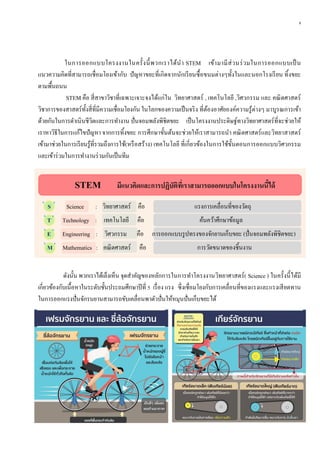 8
ในการออกแบบโครงงานในครั้งนี้พวกเราได้นา STEM เข้ามามีส่วนร่วมในการออกแบบเป็น
แนวความคิดที่สามารถเชื่อมโยงเข้ากับ ปัญหาขยะที่เกิดจากนักเรียนซื้อขนมต่างๆทั้งในและนอกโรงเรียน ทิ้งขยะ
ตามพื้นถนน
STEM คือ สี่สาขาวิชาที่เฉพาะเจาะจงได้แก่ใน วิทยาศาสตร์ , เทคโนโลยี ,วิศวกรรม และ คณิตศาสตร์
วิชาการของสาสตร์ทั้งสี่ที่มีความเชื่อมโยงกัน ในโลกของความเป็นจริง ที่ต้องอาศัยองค์ความรู้ต่างๆ มาบูรณการเข้า
ด้วยกันในการดาเนินชีวิตและการทางาน ปั่นจอมพลังพิชิตขยะ เป็นโครงงานประดิษฐ์ทางวิทยาศาสตร์ที่จะช่วยให้
เราหาวิธีในการแก้ไขปัญหา จากการทิ้งขยะ การศึกษาขั้นต้นจะช่วยให้เราสามารถนา คณิตศาสตร์และวิทยาสาสตร์
เข้ามาช่วยในการเรียนรู้ที่รวมถึงการใช้(หรือสร้าง) เทคโนโลยี ที่เกี่ยวข้องในการใช้ขั้นตอนการออกแบบวิศวกรรม
และเข้าร่วมในการทางานร่วมกันเป็นทีม
STEM มีแนวคิดและกำรปฏิบัติที่เรำสำมำรถออกแบบในโครงงำนนี้ได้
“
S
”
Science : วิทยาศาสตร์ คือ แรงการเคลื่อนที่ของวัตถุ
“
T
”
Technology : เทคโนโลยี คือ ค้นคว้าศึกษาข้อมูล
“
E
”
Engineering : วิศวกรรม คือ การออกแบบรูปทรงของจักยานเก็บขยะ (ปั่นจอมพลังพิชิตขยะ)
“
M
”
Mathematics : คณิตศาสตร์ คือ การวัดขนาดของชิ้นงาน
ดังนั้น พวกเราได้เล็งเห็น จุดสาคัญของหลักการในการทาโครงงานวิทยาศาสตร์( Science ) ในครั้งนี้ได้มี
เกี่ยวข้องกับเนื้อหาในระดับชั้นประถมศึกษาปีที่ 5 เรื่อง แรง ซึ่งเชื่อมโยงกับการเคลื่อนที่ของแรงและแรงเสียดทาน
ในการออกแรงปั่นจักรนยานสามารถขับเคลื่อนพาตัวปั่นให้หมุนปั่นเก็บขยะได้
 