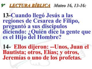 9º  LECTURA BÍBLICA   Mateo 16, 13-16: 13- Cuando llegó Jesús a las regiones de Cesarea de Filipo, preguntó a sus discípulos diciendo: ¿Quién dice la gente que es el Hijo del Hombre?   14-  Ellos dijeron: --Unos, Juan el Bautista; otros, Elías; y otros, Jeremías o uno de los profetas.   