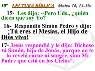 10º  LECTURA BÍBLICA   Mateo 16, 13-16: 15-  Les dijo: --Pero Uds., ¿quién dicen que soy Yo?   16-  Respondió Simón Pedro y dijo:  ¡Tú eres el Mesías, el Hijo de Dios vivo!   17-  Jesús respondió y le dijo: Dichoso tú Simón, hijo de Jonás, porque no te lo reveló carne ni sangre, sino Mi Padre que está en los Cielos”.  