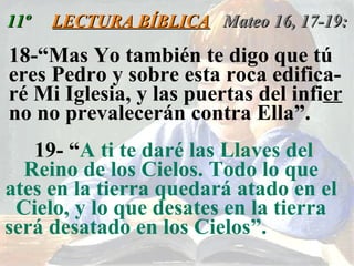11º  LECTURA BÍBLICA   Mateo 16, 17-19: 18-“Mas Yo también te digo que tú eres Pedro y sobre esta roca edifica- ré Mi Iglesia, y las puertas del infi er  no no prevalecerán contra Ella”.  19- “ A ti te daré las Llaves del Reino de los Cielos. Todo lo que ates en la tierra quedará atado en el Cielo, y lo que desates en la tierra será desatado en los Cielos”.   