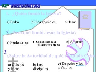 12º  PREGUNTAS ¿Quién fundó la Iglesia? 2   ¿Para qué fundó Jesús la Iglesia? 3  ¿Sobre la Autoridad de quiénes fundó Cristo Su Iglesia? a) Pedro b) Los apóstoles c) Jesús a) Perdonarnos b) Comunicarnos su palabra y su gracia c) Amarnos a) Obispos y laicos b) Los discípulos. c) De pedro y los apóstoles. 