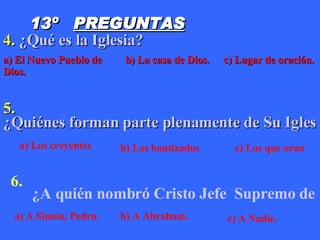 13º  PREGUNTAS 4.  ¿Qué es la Iglesia? 5.  ¿Quiénes forman parte plenamente de Su Iglesia? 6.  ¿A quién nombró Cristo Jefe  	Supremo de Su Iglesia?	 a) El Nuevo Pueblo de Dios. b) La casa de Dios. c) Lugar de oración. a) Los creyentes b) Los bautizados c) Los que oran a) A Simón, Pedro. b) A Abraham. c) A Nadie. 