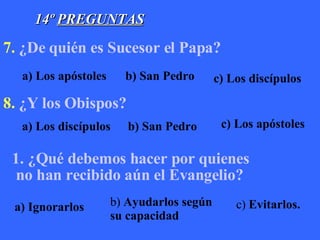 14º  PREGUNTAS 7.   ¿De quién es Sucesor el Papa?                                                   8.   ¿Y los Obispos?                                                        ¿Qué debemos hacer por quienes  no han recibido aún el Evangelio?                                                                 a) Los apóstoles b) San Pedro c) Los discípulos a) Los discípulos b) San Pedro c) Los apóstoles a) Ignorarlos b)  Ayudarlos según su capacidad c)  Evitarlos. 