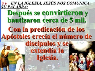 3 )-  EN LA IGLESIA, JESÚS NOS COMUNICA SU PALABRA: Después se  convirtieron  y bautizaron cerca de 5 mil.  Con la predicación de los Apóstoles crecía el número de    discípulos y se      extendía la    Iglesia.   
