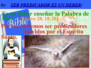 6)-  SER PREDICADOR ES UN DEBER : Es un deber enseñar la Palabra de Dios.  (Mateo 28, 18-20). Por eso debemos ser predicadores  movidos por el Espíritu Santo.   