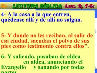 8)-  LECTURA BÍBLICA   Luc. 9, 1-6: 4- A la casa a la que entren,  quédense allí y de allí no salgan.  5- Y donde no les reciban, al salir de esa ciudad, sacudan el polvo de sus pies como testimonio contra ellos”.  6- Y saliendo, pasaban de aldea  en aldea, anunciando el Evangelio  y sanando por todas partes.  