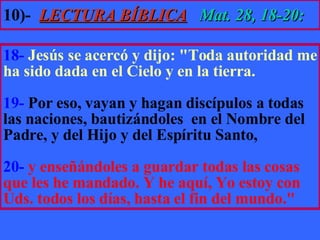 10)-   LECTURA BÍBLICA   Mat. 28, 18-20: 18-   Jesús se acercó y dijo: "Toda autoridad me ha sido dada en el Cielo y en la tierra.  19-  Por eso, vayan y hagan discípulos a todas las naciones, bautizándoles  en el Nombre del Padre, y del Hijo y del Espíritu Santo,  20-   y enseñándoles a guardar todas las cosas que les he mandado. Y he aquí, Yo estoy con Uds. todos los días, hasta el fin del mundo." 