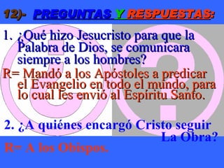 12)-   PREGUNTAS  Y  RESPUESTAS : ¿Qué hizo Jesucristo para que la Palabra de Dios, se comunicara siempre a los hombres? R= Mandó a los Apóstoles a predicar  el Evangelio en todo el mundo, para lo cual les envió al Espíritu Santo. 2. ¿A quiénes encargó Cristo seguir  La Obra? R= A los Obispos. 