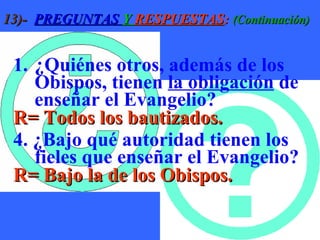 13)-   PREGUNTAS  Y  RESPUESTAS :  (Continuación) ¿Quiénes otros, además de los Obispos, tienen  la obligación  de enseñar el Evangelio? R= Todos los bautizados. 4. ¿Bajo qué autoridad tienen los  fieles que enseñar el Evangelio? R= Bajo la de los Obispos. 