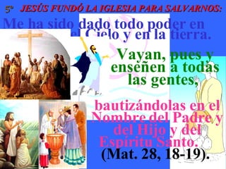 JESÚS FUNDÓ LA IGLESIA PARA SALVARNOS: 5º Me ha sido dado todo poder en  el Cielo y en la tierra.  Vayan, pues y enseñen a todas las gentes,  bautizándolas en el Nombre del Padre y del Hijo y del Espíritu Santo.    (Mat. 28, 18-19).   