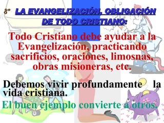 Todo Cristiano debe ayudar a la Evangelización, practicando sacrificios, oraciones, limosnas, obras misioneras, etc. 8º  LA EVANGELIZACIÓN, OBLIGACIÓN DE TODO CRISTIANO : Debemos vivir profundamente  la vida cristiana.   El buen ejemplo convierte a otros.   