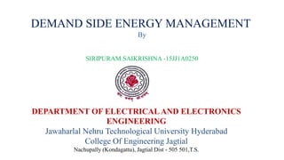 DEMAND SIDE ENERGY MANAGEMENT
By
SIRIPURAM.SAIKRISHNA -15JJ1A0250
DEPARTMENT OF ELECTRICAL AND ELECTRONICS
ENGINEERING
Jawaharlal Nehru Technological University Hyderabad
College Of Engineering Jagtial
Nachupally (Kondagattu), Jagtial Dist - 505 501,T.S.
 
