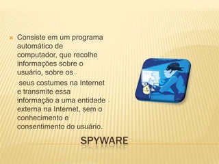 

Consiste em um programa
automático de
computador, que recolhe
informações sobre o
usuário, sobre os
seus costumes na Internet
e transmite essa
informação a uma entidade
externa na Internet, sem o
conhecimento e
consentimento do usuário.

SPYWARE

 